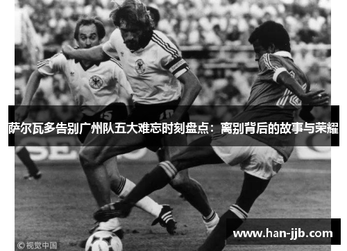 萨尔瓦多告别广州队五大难忘时刻盘点：离别背后的故事与荣耀