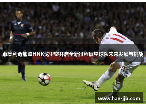 菲奥利奇加盟HNK戈里察开启全新征程展望球队未来发展与挑战