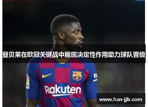 登贝莱在欧冠关键战中展现决定性作用助力球队晋级